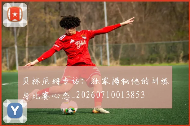 贝林厄姆专访：独家揭秘他的训练与比赛心态_20260710013853