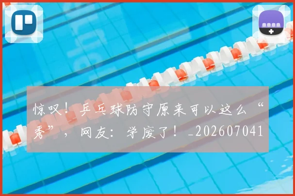 惊叹！乒乓球防守原来可以这么“秀”，网友：学废了！_20260704174228_20260723172543