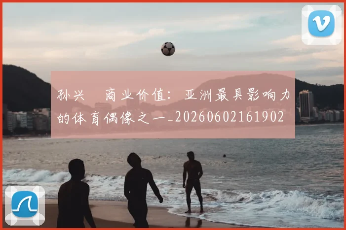孙兴慜商业价值:亚洲最具影响力的体育偶像之一_20260602161902