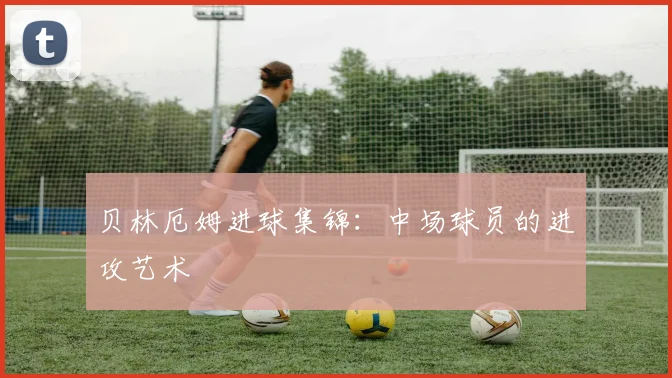 贝林厄姆进球集锦：中场球员的进攻艺术