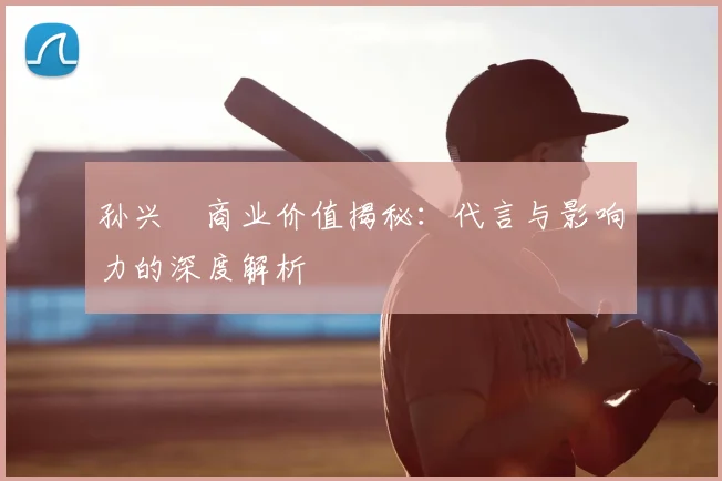 孙兴慜商业价值揭秘:代言与影响力的深度解析