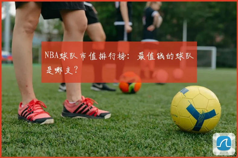 NBA球队市值排行榜：最值钱的球队是哪支？