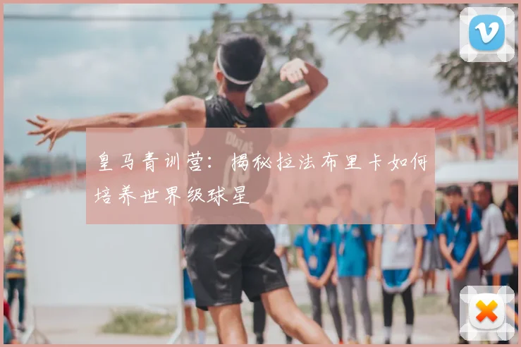 皇马青训营:揭秘拉法布里卡如何培养世界级球星