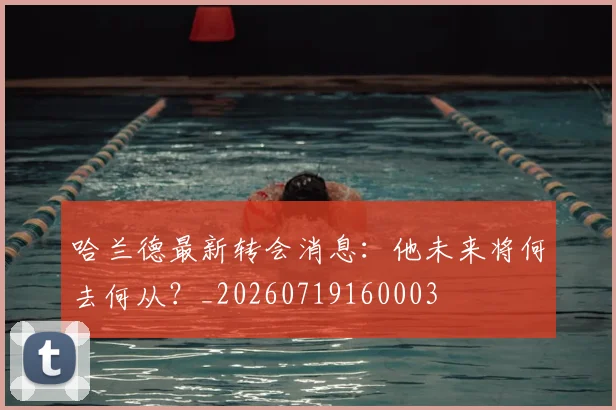 哈兰德最新转会消息：他未来将何去何从？_20260719160003