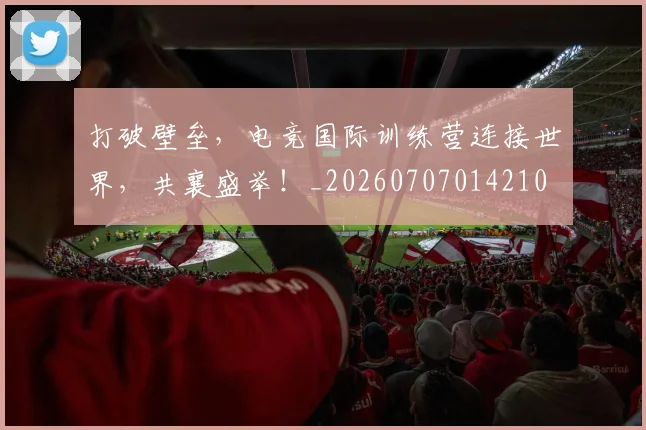 打破壁垒，电竞国际训练营连接世界，共襄盛举！_20260707014210