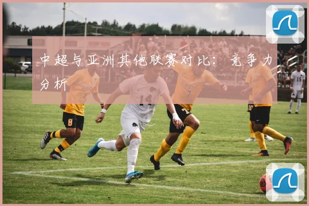 中超与亚洲其他联赛对比：竞争力分析