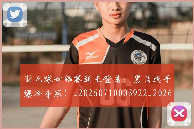 羽毛球世锦赛新王登基，黑马选手爆冷夺冠！_20260710003922_20260803143624