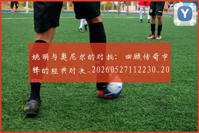 姚明与奥尼尔的对抗:回顾传奇中锋的经典对决_20260527112230_20260703232523