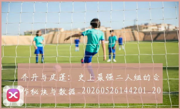乔丹与皮蓬：史上最强二人组的合作秘诀与数据_20260526144201_20260703205949
