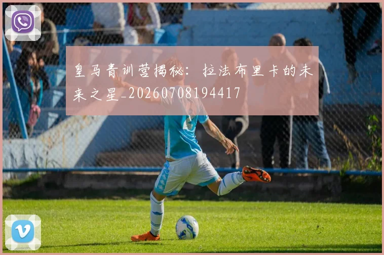 皇马青训营揭秘:拉法布里卡的未来之星_20260708194417