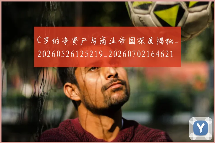 C罗的净资产与商业帝国深度揭秘_20260526125219_20260702164621
