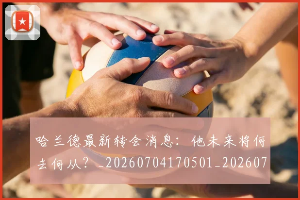 哈兰德最新转会消息：他未来将何去何从？_20260704170501_20260719160006