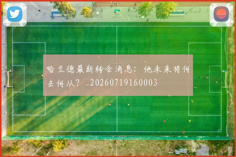 哈兰德最新转会消息：他未来将何去何从？_20260719160003