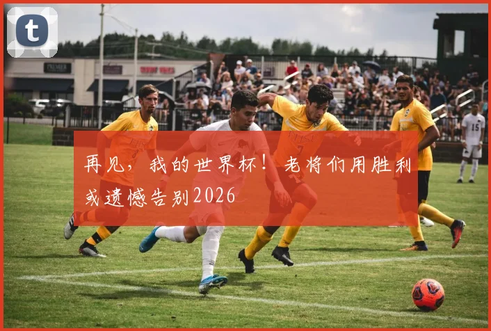 再见，我的世界杯！老将们用胜利或遗憾告别2026