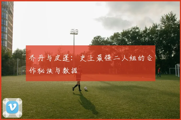 乔丹与皮蓬:史上最强二人组的合作秘诀与数据