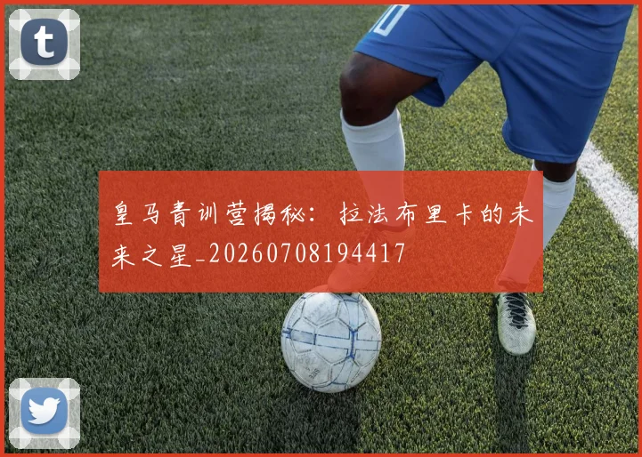 皇马青训营揭秘：拉法布里卡的未来之星_20260708194417