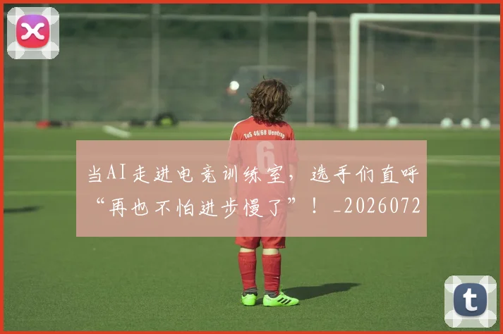 当AI走进电竞训练室,选手们直呼“再也不怕进步慢了”!_20260722155353