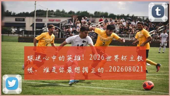 球迷心中的英雄！2026世界杯主教练，谁是你最想拥立的_20260802160924