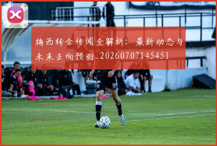 梅西转会传闻全解析:最新动态与未来去向预测_20260707145451