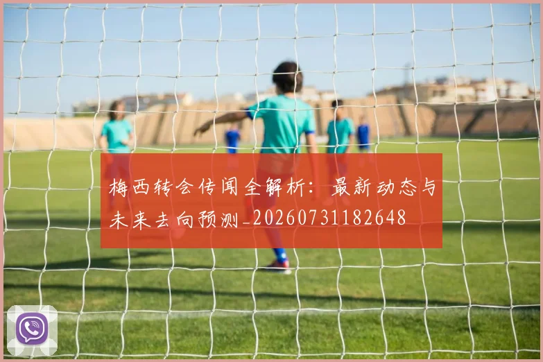 梅西转会传闻全解析：最新动态与未来去向预测_20260731182648