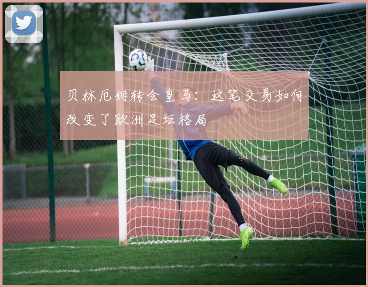 贝林厄姆转会皇马:这笔交易如何改变了欧洲足坛格局