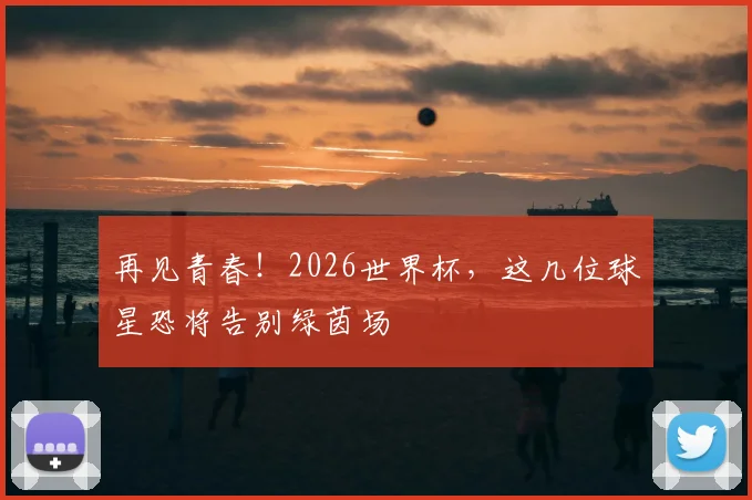 再见青春！2026世界杯，这几位球星恐将告别绿茵场