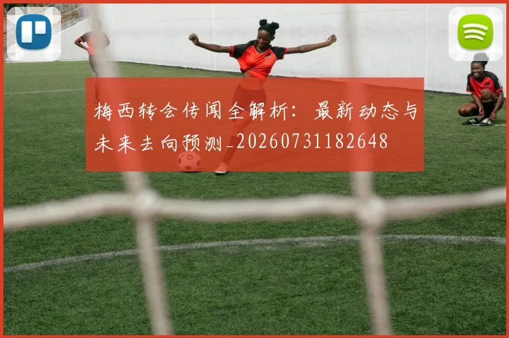 梅西转会传闻全解析：最新动态与未来去向预测_20260731182648