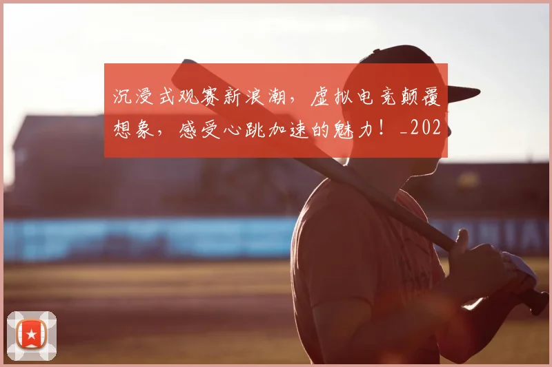 沉浸式观赛新浪潮，虚拟电竞颠覆想象，感受心跳加速的魅力！_20260801171047