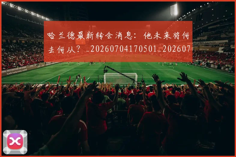 哈兰德最新转会消息：他未来将何去何从？_20260704170501_20260719160006