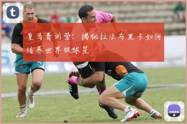 皇马青训营：揭秘拉法布里卡如何培养世界级球星