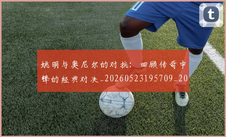 姚明与奥尼尔的对抗：回顾传奇中锋的经典对决_20260523195709_20260703232521