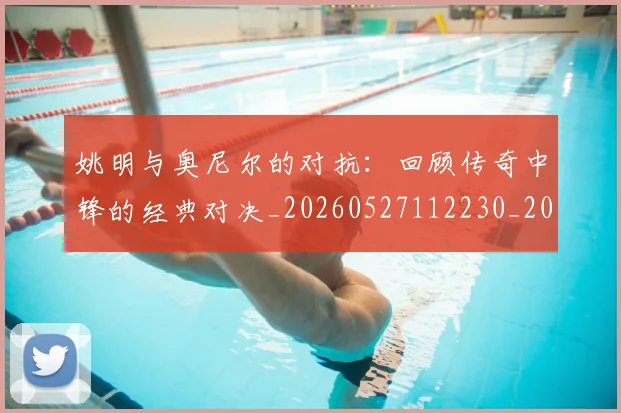 姚明与奥尼尔的对抗：回顾传奇中锋的经典对决_20260527112230_20260703232523