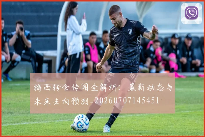 梅西转会传闻全解析：最新动态与未来去向预测_20260707145451