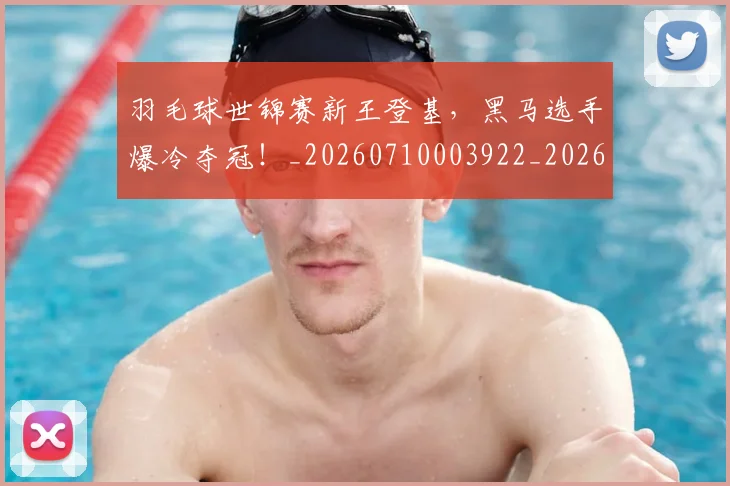 羽毛球世锦赛新王登基，黑马选手爆冷夺冠！_20260710003922_20260803143624