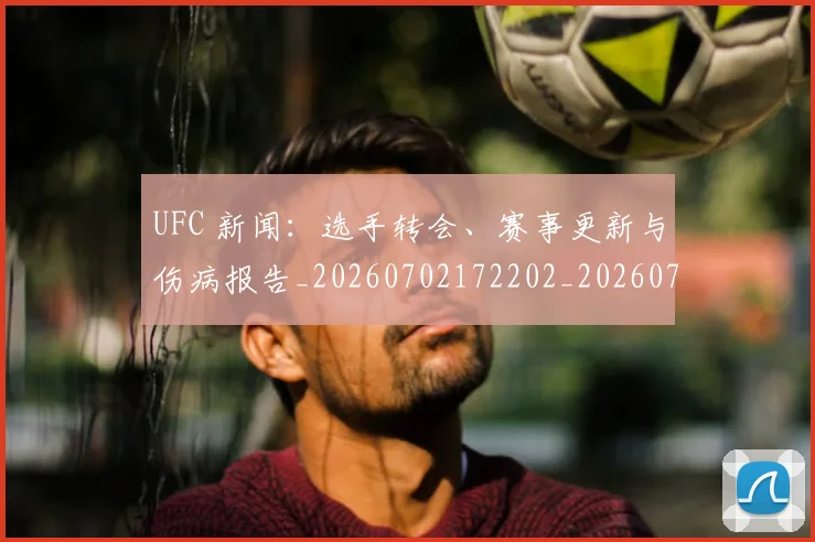 UFC 新闻：选手转会、赛事更新与伤病报告_20260702172202_20260714215535